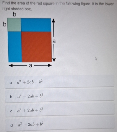 Find the area of the red square in the following figure. It is the lower
right shaded box.
a a^2+2ab-b^2
b a^2-2ab-b^2
C a^2+2ab+b^2
d a^2-2ab+b^2