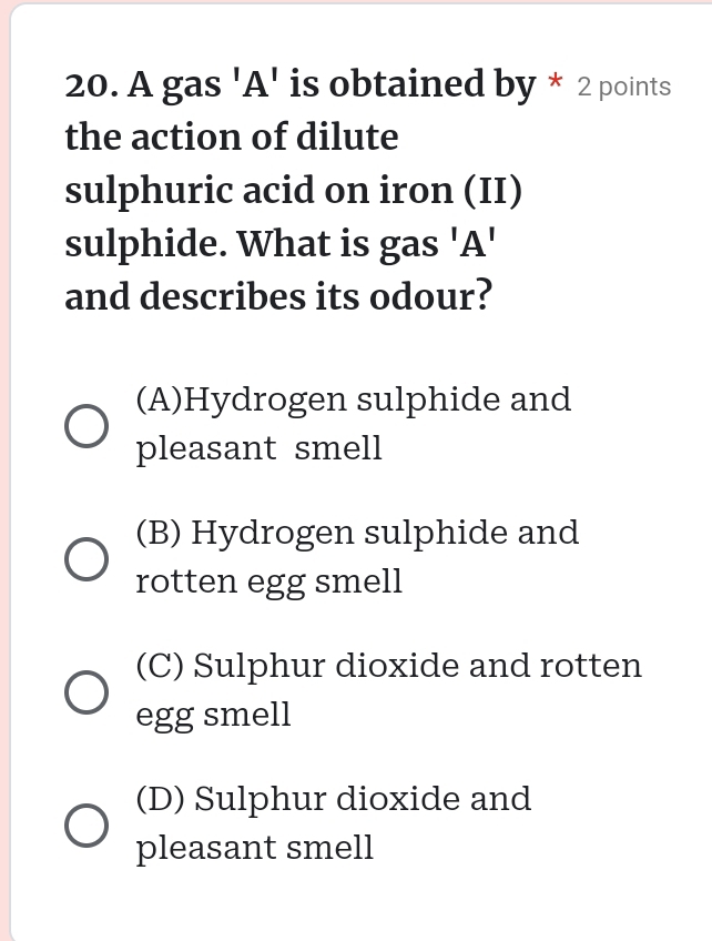 A gas 'A' is obtained by * 2 points
the action of dilute
sulphuric acid on iron (II)
sulphide. What is gas 'A'
and describes its odour?
(A)Hydrogen sulphide and
pleasant smell
(B) Hydrogen sulphide and
rotten egg smell
(C) Sulphur dioxide and rotten
egg smell
(D) Sulphur dioxide and
pleasant smell