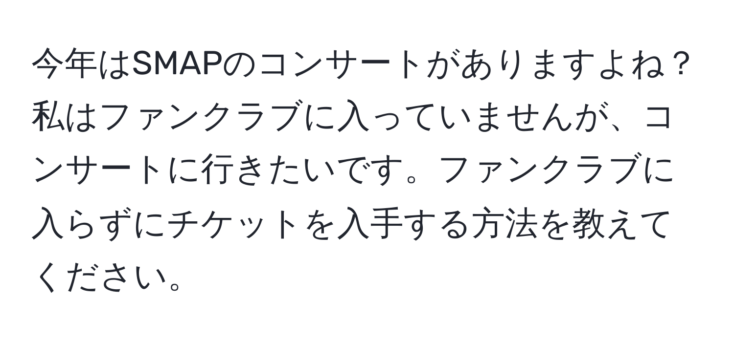 今年はSMAPのコンサートがありますよね？私はファンクラブに入っていませんが、コンサートに行きたいです。ファンクラブに入らずにチケットを入手する方法を教えてください。