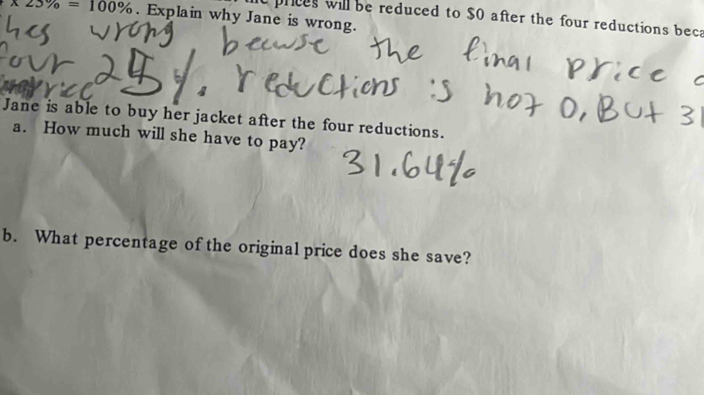 x23% =100%. Explain why Jane is wrong. 
e prices will be reduced to $O after the four reductions beca 
Jane is able to buy her jacket after the four reductions. 
a. How much will she have to pay? 
b. What percentage of the original price does she save?