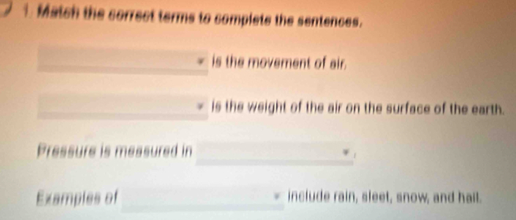 Match the correct terms to complets the sentences. 
is the movement of air. 
is the weight of the air on the surface of the earth. 
_ 
Pressure is measured in 
Examples of _include rain, sleet, snow, and hail.