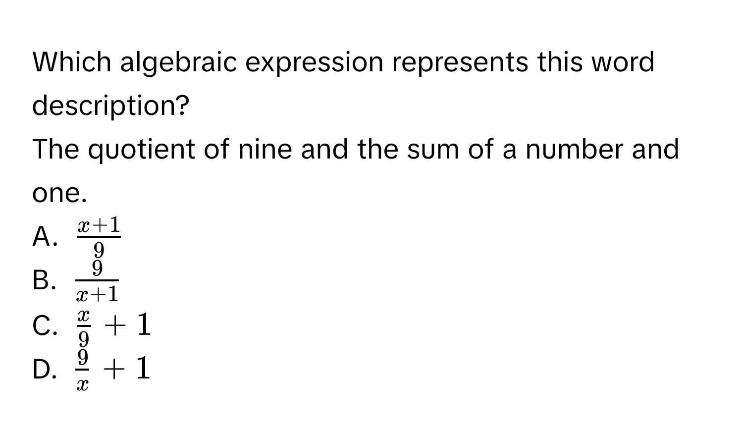 Which algebraic expression represents this word description?
The quotient of nine and the sum of a number and one.
A. $ (x+1)/9 $
B. $ 9/x+1 $
C. $ x/9  + 1$
D. $ 9/x  + 1$