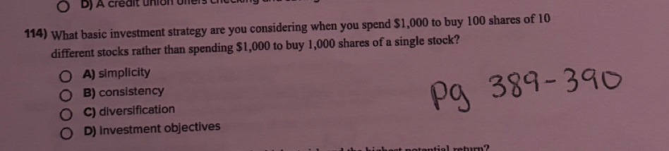 Dj A crédlt union ofiers ch
114) What basic investment strategy are you considering when you spend $1,000 to buy 100 shares of 10
different stocks rather than spending $1,000 to buy 1,000 shares of a single stock?
A) simplicity
B) consistency
C) diversification
D) investment objectives
L return?