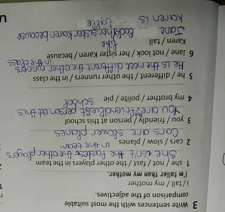 Write sentences with the most suitable 
comparison of the adjectives. 
I / tall / my mother 
1 
I'm taller than my mother._ 
1 she / not / fast / the other players in the team 
_ 
2 cars / slow / planes 
_ 
3 you / friendly / person at this school 
_ 
4 my brother / polite / pie 
_ 
5 he / different / the other runners / in the class 
_ 
6 Jane / not look / her sister Karen / because 
Karen / tall 
_ 
_ 
_