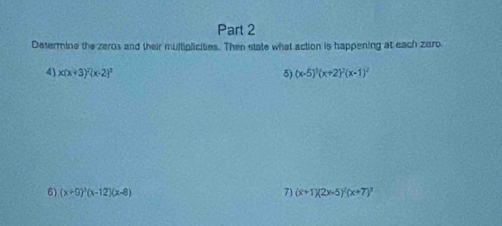 Datermine the zeros and their multiplicities. Then state what action is happening at each zero 
4) x(x+3)^2(x-2)^2 5) (x-5)^3(x+2)^2(x-1)^2
6) (x+9)^3(x-12)(x-8) 7) (x+1)(2x-5)^2(x+7)^3