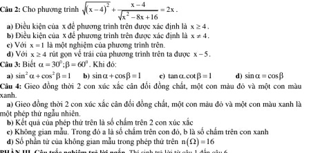 Cho phương trình sqrt((x-4)^2)+ (x-4)/sqrt(x^2-8x+16) =2x.
a) Điều kiện của x để phương trình trên được xác định là x≥ 4.
b) Điều kiện của x để phương trình trên được xác định là x!= 4. 
c) Với x=1 là một nghiệm của phương trình trên.
d) Với x≥ 4 rút gọn về trải của phương trình trên ta được x-5. 
Câu 3: Biết alpha =30°; beta =60°. Khi đó:
a) sin^2alpha +cos^2beta =1 b) sin alpha +cos beta =1 e) tanα. cot beta =1 d) sin alpha =cos beta
Câu 4: Gieo đồng thời 2 con xúc xắc cân đổi đồng chất, một con màu đỏ và một con màu
xanh.
a) Gieo đồng thời 2 con xúc xắc cân đổi đồng chất, một con màu đỏ và một con màu xanh là
một phép thứ ngẫu nhiên.
b) Kết quả của phép thứ trên là số chẩm trên 2 con xúc xắc
c) Không gian mẫu. Trong đó a là số chẩm trên con đỏ, b là số chẩm trên con xanh
d) Số phần tử của không gian mẫu trong phép thử trên n(Omega )=16