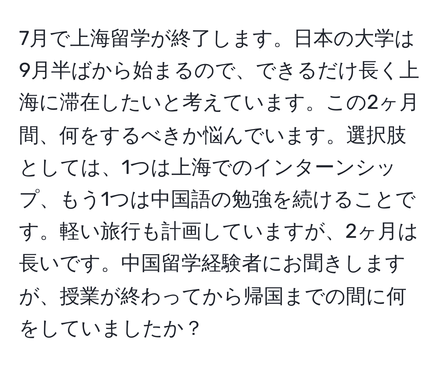 7月で上海留学が終了します。日本の大学は9月半ばから始まるので、できるだけ長く上海に滞在したいと考えています。この2ヶ月間、何をするべきか悩んでいます。選択肢としては、1つは上海でのインターンシップ、もう1つは中国語の勉強を続けることです。軽い旅行も計画していますが、2ヶ月は長いです。中国留学経験者にお聞きしますが、授業が終わってから帰国までの間に何をしていましたか？