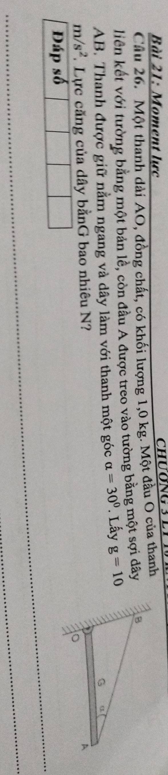 Moment lực 
Cầu 26. Một thanh dài AO, đồng chất, có khối lượng 1,0 kg. Một đầu O của thanh 
liên kết với tường bằng một bản lễ, còn đầu A được treo vào tường bằng một sợi dây
AB. Thanh được giữ nằm ngang và dây làm với thanh một góc alpha =30°. Lấy g=10
m/s^2. Lực căng của dây bằnG bao nhiêu N? 
Đáp số
