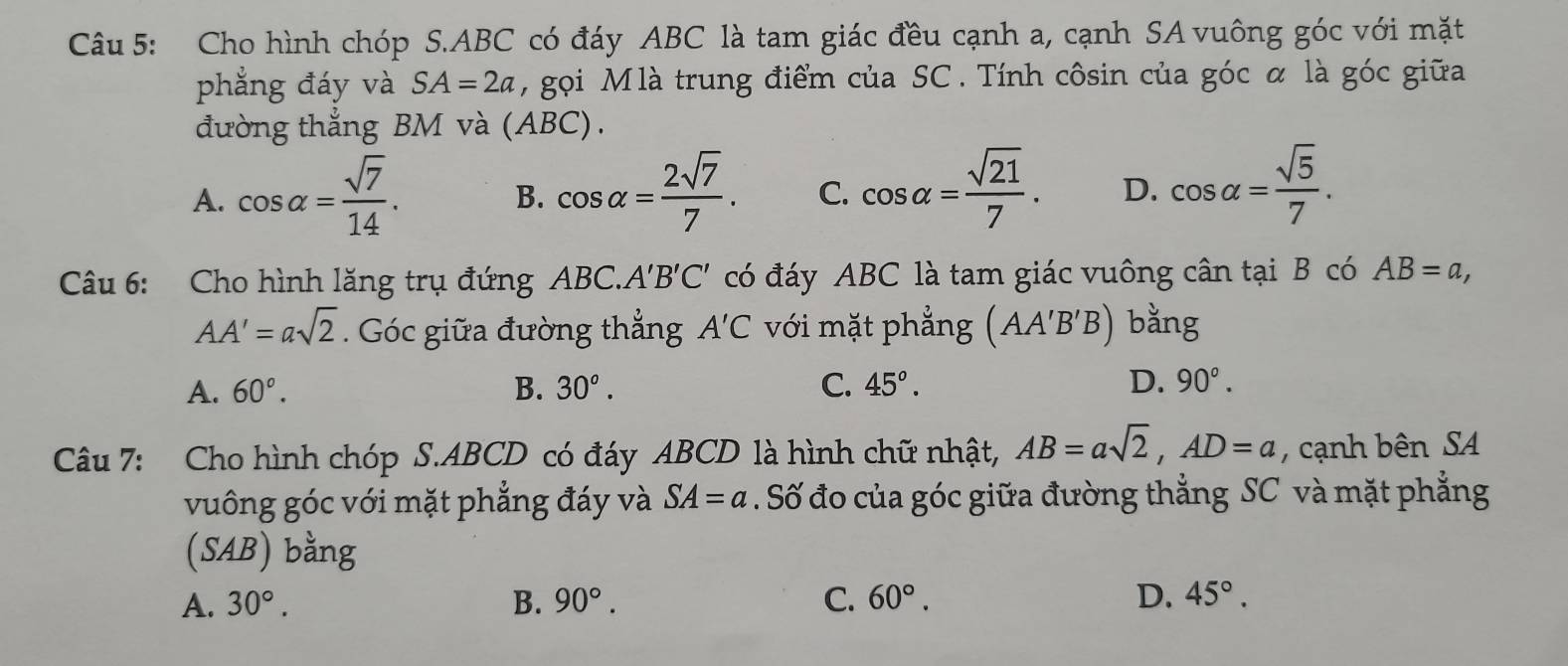 Cho hình chóp S. ABC có đáy ABC là tam giác đều cạnh a, cạnh SA vuông góc với mặt
phẳng đáy và SA=2a , gọi Mlà trung điểm của SC. Tính côsin của góc α là góc giữa
đường thẳng BM và (ABC).
A. cos alpha = sqrt(7)/14 . cos alpha = 2sqrt(7)/7 . C. cos alpha = sqrt(21)/7 . D. cos alpha = sqrt(5)/7 . 
B.
Câu 6: Cho hình lăng trụ đứng ABC. A'B'C' có đáy ABC là tam giác vuông cân tại B có AB=a,
AA'=asqrt(2). Góc giữa đường thẳng A'C với mặt phẳng (AA'B'B) bằng
A. 60°. B. 30°. C. 45°. D. 90°. 
Câu 7: Cho hình chóp S. ABCD có đáy ABCD là hình chữ nhật, AB=asqrt(2), AD=a , cạnh bên SA
vuông góc với mặt phẳng đáy và SA=a. Số đo của góc giữa đường thẳng SC và mặt phẳng
(SAB) bằng
A. 30°. B. 90°. C. 60°. D. 45°.