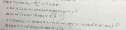 Cho hàm số y= (3x-2)/1-x  có đồ thị là (C). 
a) Đồ thị (C) có tiệm cận đứng là đường thắng x=1. 
b) Đồ thị (C) có tâm đối xứng là I(1;3)
c) Tích khoảng cách từ điểm M(2;-4) đến hai đường tiệm cận của đồ thị (C) bảng 1. 
d) Điểm M(2;-4) không nằm trên đồ thị (C).