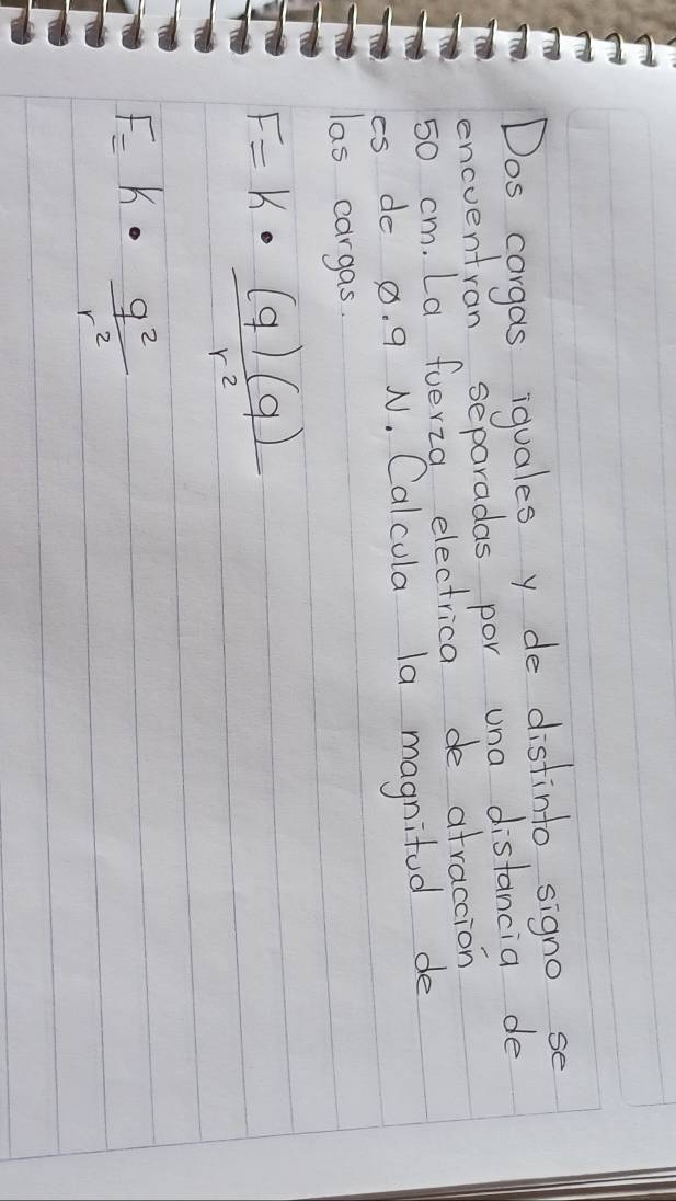 Dos corgas iquales y de distinto signo se 
encventran separadas por una distancia de
50 cm. La fuerza electrica de afraccion 
cs do 8. 9 N. Calcula la magnifod de 
las cargas.
F=k·  (q)(q)/r^2 
F=k·  q^2/r^2 