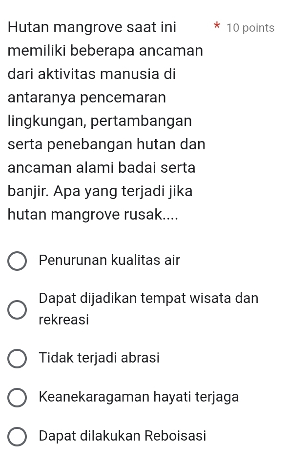 Hutan mangrove saat ini 10 points
memiliki beberapa ancaman
dari aktivitas manusia di
antaranya pencemaran
lingkungan, pertambangan
serta penebangan hutan dan
ancaman alami badai serta
banjir. Apa yang terjadi jika
hutan mangrove rusak....
Penurunan kualitas air
Dapat dijadikan tempat wisata dan
rekreasi
Tidak terjadi abrasi
Keanekaragaman hayati terjaga
Dapat dilakukan Reboisasi