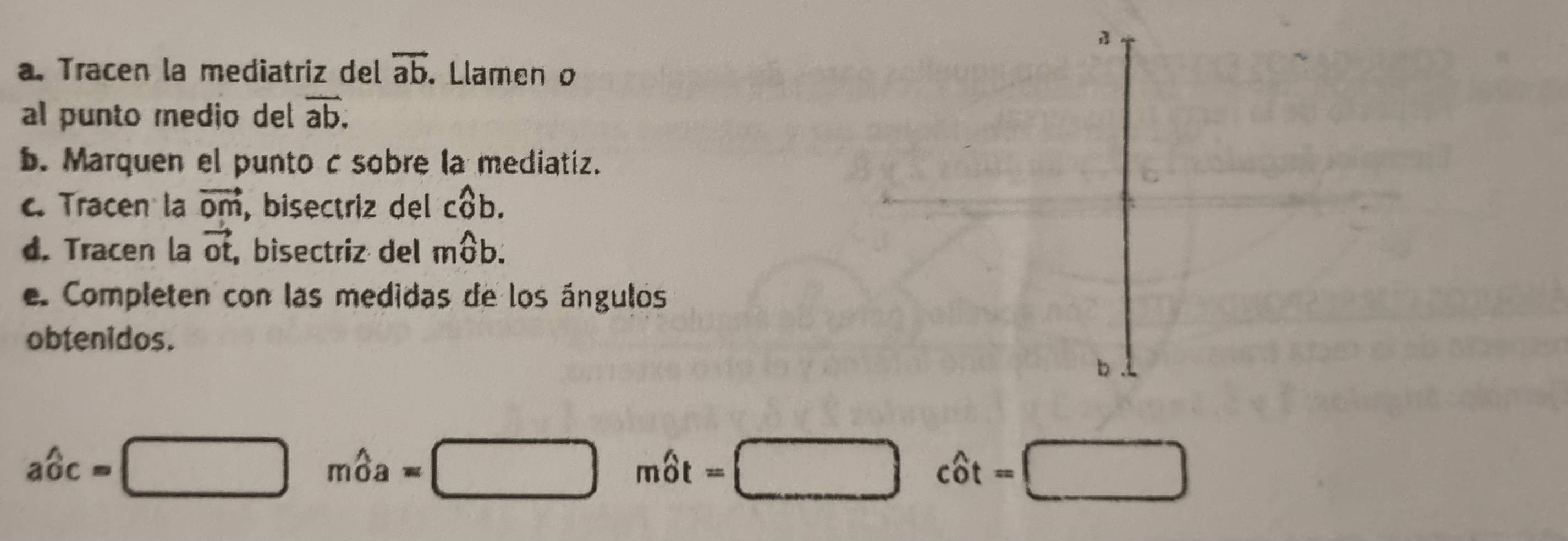 Tracen la mediatriz del vector ab. Llamen o 
al punto medio del overline ab. 
b. Marquen el punto c sobre la mediatiz. 
c. Tracen la vector Om , bisectriz del cwidehat ob. 
d. Tracen la vector ot, bisectriz del mwidehat Ob. 
e. Completen con las medidas de los ángulos 
obtenidos. 
b
awidehat oc=□ mwidehat oa=□ mwidehat ot=□ cwidehat ot=□