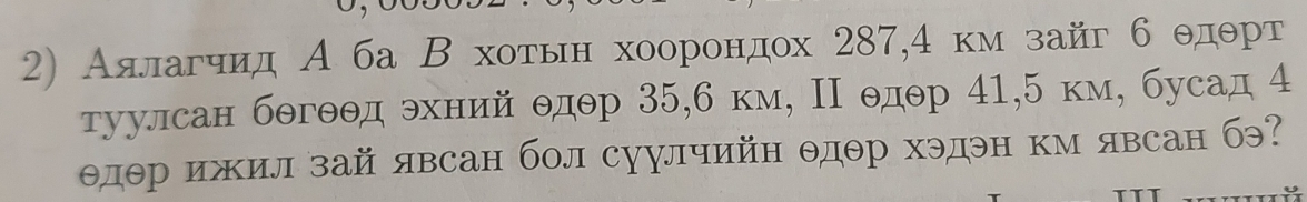 Аσялагчηид А ба Β хоτьнхоорондох 287, 4 кмзайг б θдθрт 
туулсан бθгθθд θхний θдθр 35, 6 км, Π θдθр 41, 5 км, бусад 4
θдθр ижил зай явсан бол суулчийн θдθр хэдэн км явсан бэ?