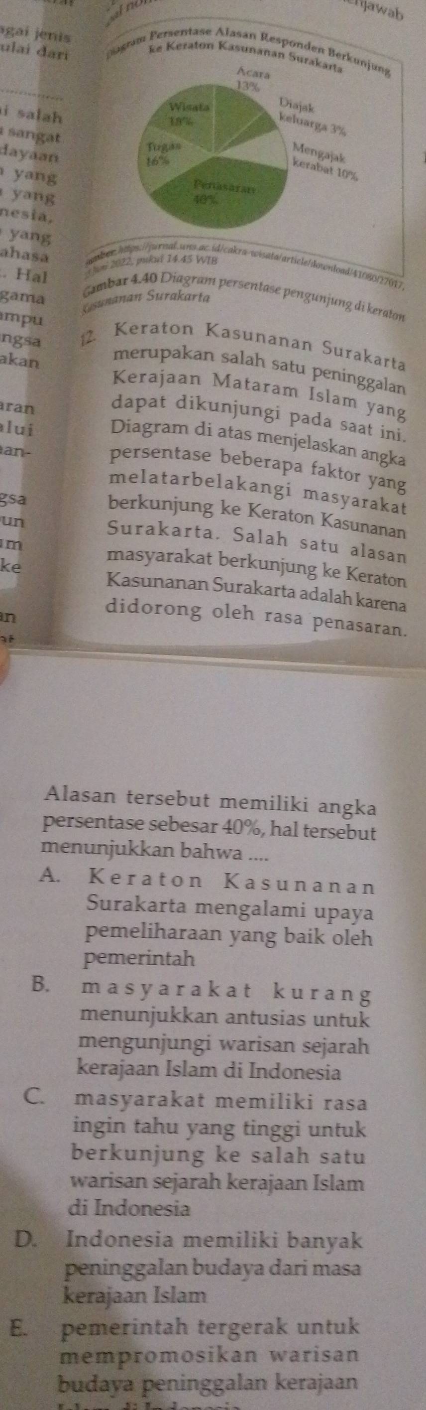 lergawab
agaí jenis
ulai đari  am Persentase Alasan Respo
_
i salah 
sangat
dayaan
yang
yang
nesia,
yang
i 2022, pukul 14.45 WIB
ahasa nber.hwtps:///wroal.wns.ac.id/cakra-wisata/article/download/41080/27017
. Hal
gama
Gambar 4.40 Diagram persentase pengunjung di keraton
sunanan Surakarta
mpu
ngsa 2. Keraton Kasunanan Surakarta
merupakan salah satu peninggalan
akan Kerajaan Mataram Islam yang
ran
dapat dikunjungi pada saat ini.
lui
Diagram di atas menjelaskan angka
an-
persentase beberapa faktor yang
melatarbelakangi masyarakat
gsa
berkunjung ke Keraton Kasunanan
un
Surakarta. Salah satu alasan
m
masyarakat berkunjung ke Keraton
ke Kasunanan Surakarta adalah karena
n
didorong oleh rasa penasaran.
at
Alasan tersebut memiliki angka
persentase sebesar 40%, hal tersebut
menunjukkan bahwa ....
A. K e r at o n K as un an a n
Surakarta mengalami upaya
pemeliharaan yang baik oleh
pemerintah
B. m a s y a r a k a t k u r a n g
menunjukkan antusias untuk
mengunjungi warisan sejarah
kerajaan Islam di Indonesia
C. masyarakat memiliki rasa
ingin tahu yang tinggi untuk
berkunjung ke salah satu
warisan sejarah kerajaan Islam
di Indonesia
D. Indonesia memiliki banyak
peninggalan budaya dari masa
kerajaan Islam
E. pemerintah tergerak untuk
mempromosikan warisan
budaya peninggalan kerajaan