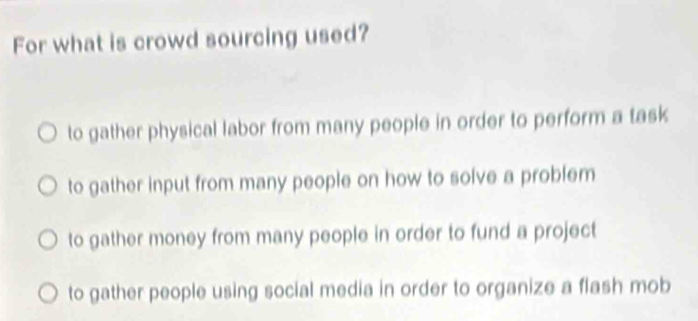 For what is crowd sourcing used?
to gather physical labor from many people in order to perform a task
to gather input from many people on how to solve a problem
to gather money from many people in order to fund a project
to gather people using social media in order to organize a flash mob