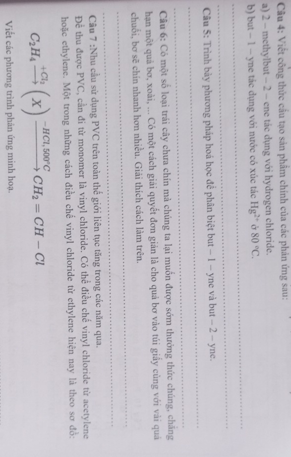 Viết công thức cầu tạo sản phẩm chính của các phản ứng sau: 
a) 2 - methylbut - 2 - ene tác dụng với hydrogen chloride. 
_ 
b) but − 1 - yne tác dụng với nước có xúc tác Hg^(2+) Ở 80°C. 
_ 
_ 
Câu 5: Trình bày phương pháp hoá học đề phân biệt but − 1 - yne và but − 2 - yne. 
_ 
Câu 6: Có một số loại trái cây chưa chín mà chúng ta lại muốn được sớm thưởng thức chúng, chăng 
hạn một quả bơ, xoài, ... Có một cách giải quyết đơn giản là cho quả bơ vào túi giấy cùng với vài quả 
_ 
chuối, bơ sẽ chín nhanh hơn nhiều. Giải thích cách làm trên. 
_ 
Cầu 7 :Nhu cầu sử dụng PVC trên toàn thế giới liên tục tăng trong các năm qua. 
Để thu được PVC, cần đi từ monomer là vinyl chloride. Có thể điều chế vinyl chloride từ acetylene 
hoặc ethylene. Một trong những cách điều chế vinyl chloride từ ethylene hiện nay là theo sơ đồ:
C_2H_4xrightarrow +Cl_2(X)xrightarrow -HCl,500°CCH_2=CH-Cl
Viết các phương trình phản ứng minh hoạ.