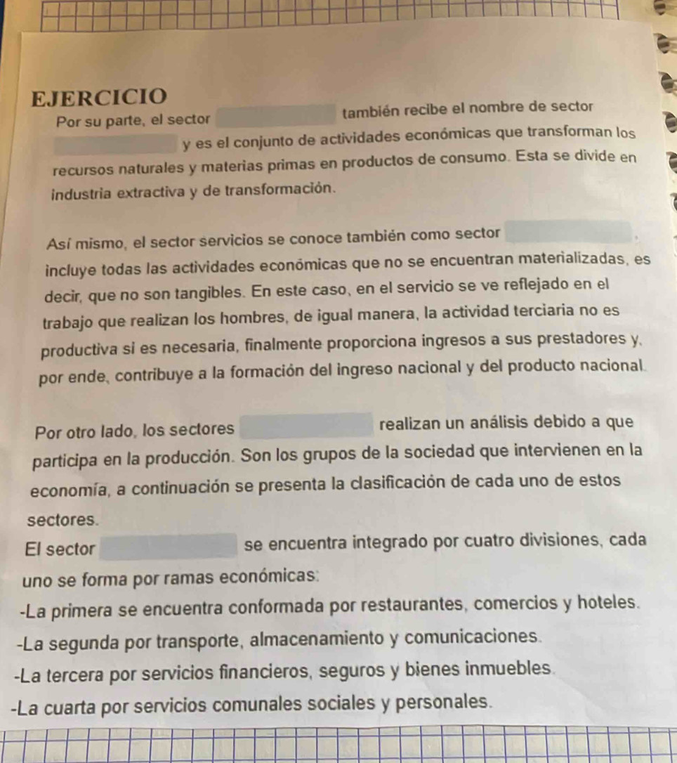 EJERCICIO
Por su parte, el sector también recibe el nombre de sector
y es el conjunto de actividades económicas que transforman los
recursos naturales y materias primas en productos de consumo. Esta se divide en
industria extractiva y de transformación.
Así mismo, el sector servicios se conoce también como sector
incluye todas las actividades económicas que no se encuentran materializadas, es
decir, que no son tangibles. En este caso, en el servicio se ve reflejado en el
trabajo que realizan los hombres, de igual manera, la actividad terciaria no es
productiva si es necesaria, finalmente proporciona ingresos a sus prestadores y
por ende, contribuye a la formación del ingreso nacional y del producto nacional.
Por otro lado, los sectores realizan un análisis debido a que
participa en la producción. Son los grupos de la sociedad que intervienen en la
economía, a continuación se presenta la clasificación de cada uno de estos
sectores.
El sector se encuentra integrado por cuatro divisiones, cada
uno se forma por ramas económicas:
-La primera se encuentra conformada por restaurantes, comercios y hoteles.
-La segunda por transporte, almacenamiento y comunicaciones.
-La tercera por servicios financieros, seguros y bienes inmuebles.
-La cuarta por servicios comunales sociales y personales.