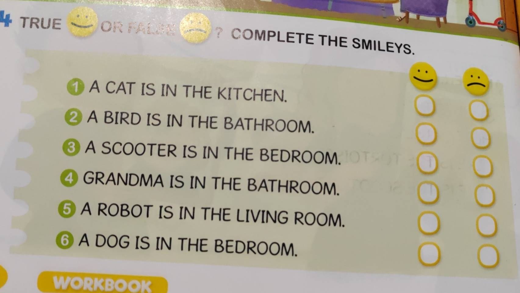 TRUE OR FALSE ? COMPLETE THE SMILEYS. 
A CAT IS IN THE KITCHEN. 
② A BIRD IS IN THE BATHROOM. 
③ A SCOOTER IS IN THE BEDROOM. 
④ GRANDMA IS IN THE BATHROOM. 
⑤ A ROBOT IS IN THE LIVING ROOM. 
⑥ A DOG IS IN THE BEDROOM. 
WORKBOOK