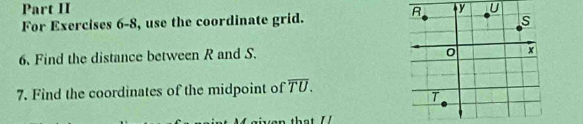 Part II V U 
For Exercises 6-8, use the coordinate grid. 
6. Find the distance between R and S. 
7. Find the coordinates of the midpoint of overline TU.