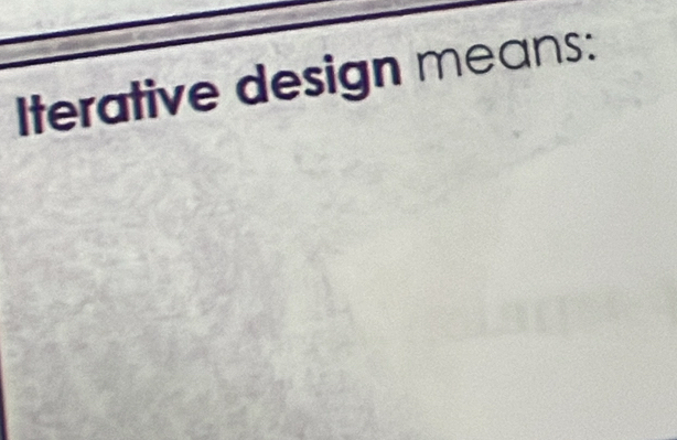 Iterative design means: