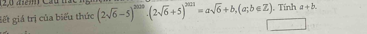 (2,0 diểm) Cau i
giết giá trị của biểu thức (2sqrt(6)-5)^2020· (2sqrt(6)+5)^2021=asqrt(6)+b, (a;b∈ Z). Tính a+b.