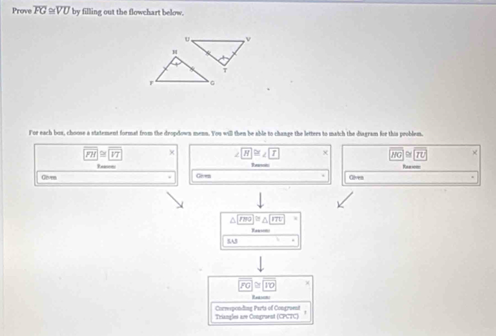 Prove overline FG≌ overline VU by filling out the flowchart below.
U
v
For each box, choose a statement format from the dropdown menn. You will then be able to change the letters to match the diagram for this problem.
overline FH≌ overline VT x
∠ H≌ ∠ T X
overline HG≌ overline TU ×
Reasens Reasoni Reason
Given Gives Given
a FHO≌ △ ITU
Reacons
RAB
overline FG≌ overline IO X
Retsen
Corresponding Parts of Congraent
Triangles are Congruent (CPCTC)