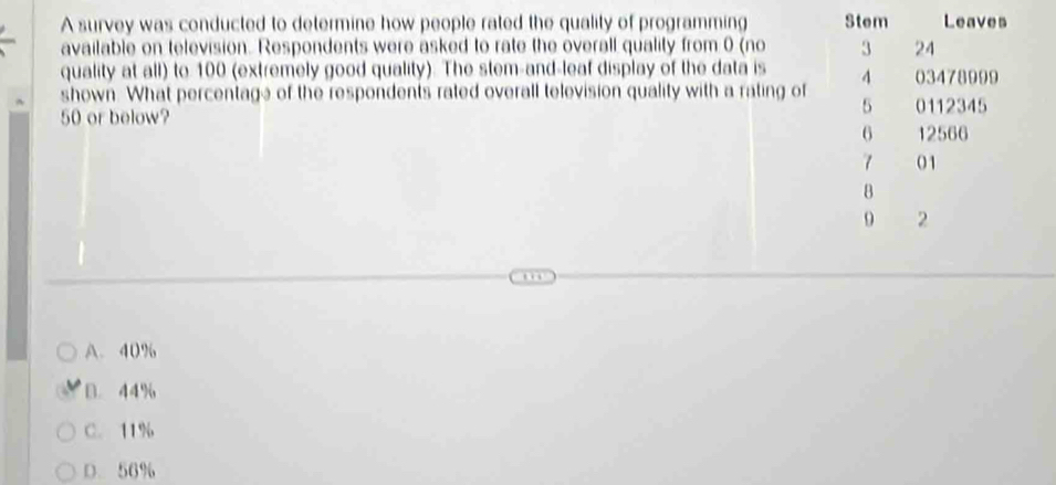 A survey was conducted to determine how people rated the quality of programming Stem Leaves
available on television. Respondents were asked to rate the overall quality from 0 (no 3 24
quality at all) to 100 (extremely good quality). The stem-and-leaf display of the data is A 03478999
shown. What percentage of the respondents rated overall television quality with a rating of 5 0112345
50 or below?
6 12566
7 01
8
9 2
A. 40%
B. 44%
C. 11%
D. 56%