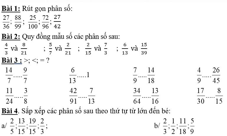 Rút gọn phân số:
 27/36 ;  88/99 ;  25/100 ;  72/96 ;  27/42 
Bài 2: Quy đồng mẫu số các phân số sau:
 4/3  và  8/21 ;  5/7  và  2/21 ;  2/15  và  7/3 ;  6/13  và  15/39 
Bài 3 : ; ; = ?
 14/7   9/7 
 6/13  _ 1
 7/9  _  14/18 
 4/9  ... 26/45  _
 11/24  □  3/8   42/91  _  7/13   34/64  _  13/16   17/30  _  8/15 
Bài 4. Sắp xếp các phân số sau theo thứ tự từ lớn đến bé: 
a/  2/5 ;  13/15 ;  19/15 ;  2/3 ;  2/3 ;  1/2 ;  11/18 ;  5/9 
b/