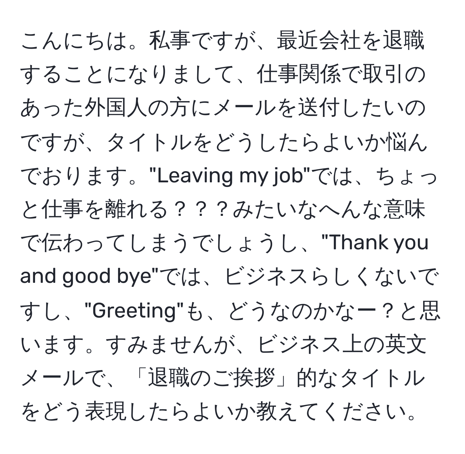 こんにちは。私事ですが、最近会社を退職することになりまして、仕事関係で取引のあった外国人の方にメールを送付したいのですが、タイトルをどうしたらよいか悩んでおります。"Leaving my job"では、ちょっと仕事を離れる？？？みたいなへんな意味で伝わってしまうでしょうし、"Thank you and good bye"では、ビジネスらしくないですし、"Greeting"も、どうなのかなー？と思います。すみませんが、ビジネス上の英文メールで、「退職のご挨拶」的なタイトルをどう表現したらよいか教えてください。