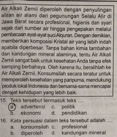 Air Alkali Zernii diperoleh dengan penyulingan
aliran air alami dari pegunungan Selalu Alir di
Jawa Barat secara profesional, higienis dan syari
sejak dari sumber air hingga pengepakan melalui
pembacaan ayat-ayat suci Alquran. Dengan demikian,
memberikan komposisi Kristal air yang lebih indah
apabila diperbesar. Tanpa bahan kimia tambahan
dan kandungan mineral alaminya, tentu Air Alkali
Zernii sangat baik untuk kesehatan Anda tanpa efek
samping berbahaya. Oleh karena itu, beralihlah ke
Air Alkali Zernii. Konsumsilah secara teratur untuk
memperoleh kesehatan yang paripurna, mendukung
produk lokal Indonesia dan bersama-sama mencapai
derajat kehidupan yang lebih baik.
15. Teks tersebut termasuk teks ....
a advertensi c. politik
b. ekonomi d. pendidikan
16. Kata persuasi dalam teks tersebut adalah ....
a. konsumsilah c. profesional
b. diperoleh d. kandungan mineral