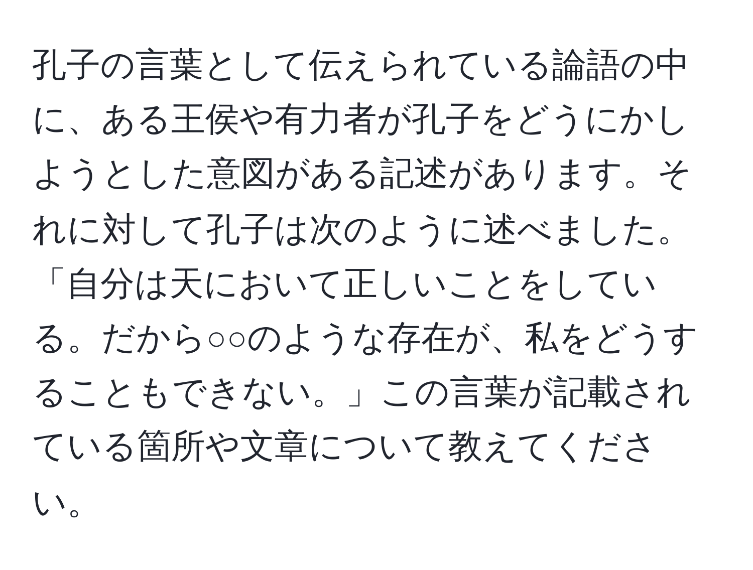 孔子の言葉として伝えられている論語の中に、ある王侯や有力者が孔子をどうにかしようとした意図がある記述があります。それに対して孔子は次のように述べました。「自分は天において正しいことをしている。だから○○のような存在が、私をどうすることもできない。」この言葉が記載されている箇所や文章について教えてください。