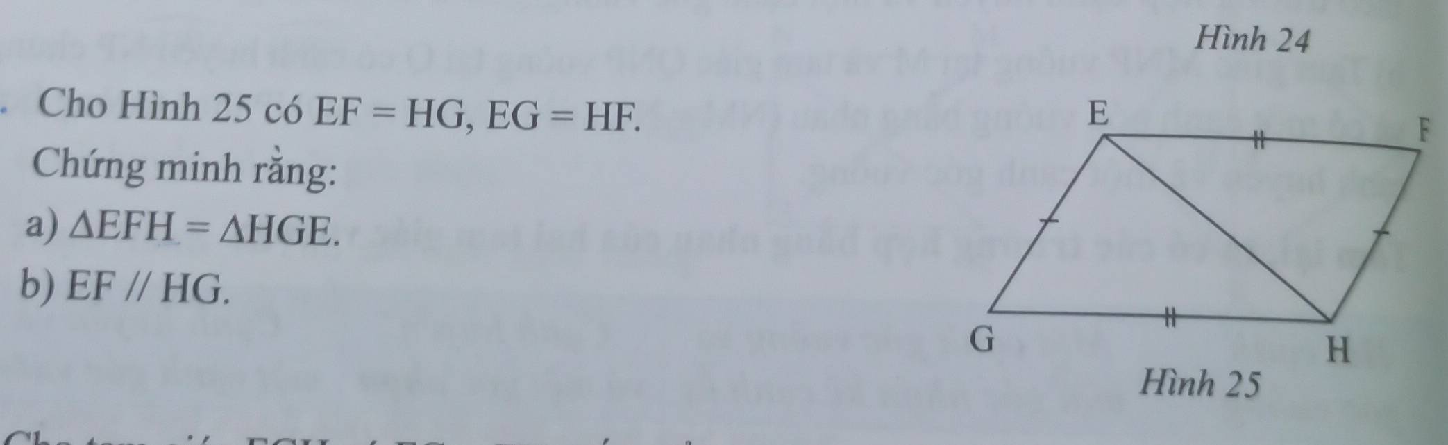 Hình 24 
. Cho Hình 25 có EF=HG, EG=HF. 
Chứng minh rằng: 
a) △ EFH=△ HGE. 
b) EF//HG. 
Hình 25