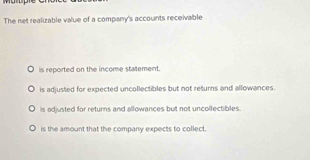 Mul tph
The net realizable value of a company's accounts receivable
is reported on the income statement.
is adjusted for expected uncollectibles but not returns and allowances.
is adjusted for returns and allowances but not uncollectibles.
is the amount that the company expects to collect.