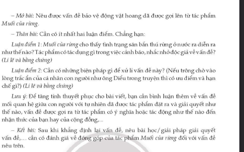 Mở bài: Nêu được vấn đề bảo vệ động vật hoang dã được gọi lên từ tác phẩm 
Muối của rừng. 
- Thân bài: Cần có ít nhất hai luận điểm. Chẳng hạn: 
Luận điểm 1: Muối của rừng cho thấy tình trạng săn bắn thú rừng ở nước ra diễn ra 
như thế nào? Tác phẩm có tác dụng gì trong việc cảnh báo, nhắc nhở độc giả về vấn đề? 
(Li lẽ và bằng chứng) 
Luận điểm 2: Cần có những biện pháp gì để xử lí vấn đề này? (Nếu trông chờ vào 
lòng trắc ẩn của cá nhân con người như ông Diểu trong truyện thì có ưu điểm và hạn 
chế gì?) (Lí lẽ và bằng chứng) 
Lưu ý: Để tăng tính thuyết phục cho bài viết, bạn cần bình luận thêm về vấn đề 
mối quan hệ giữa con người với tự nhiên đã được tác phẩm đặt ra và giải quyết như 
thế nào, vấn đề được gọi ra từ tác phẩm có ý nghĩa hoặc tác động như thế nào đến 
nhận thức của bạn hay của cộng đồng,... 
Kết bài: Sau khi khẳng định lại vấn đề, nêu bài học/giải pháp giải quyết 
vấn đề,... cần có đánh giá về đóng góp của tác phẩm Muối của rừmg đối với vấn đề 
nêu trên.