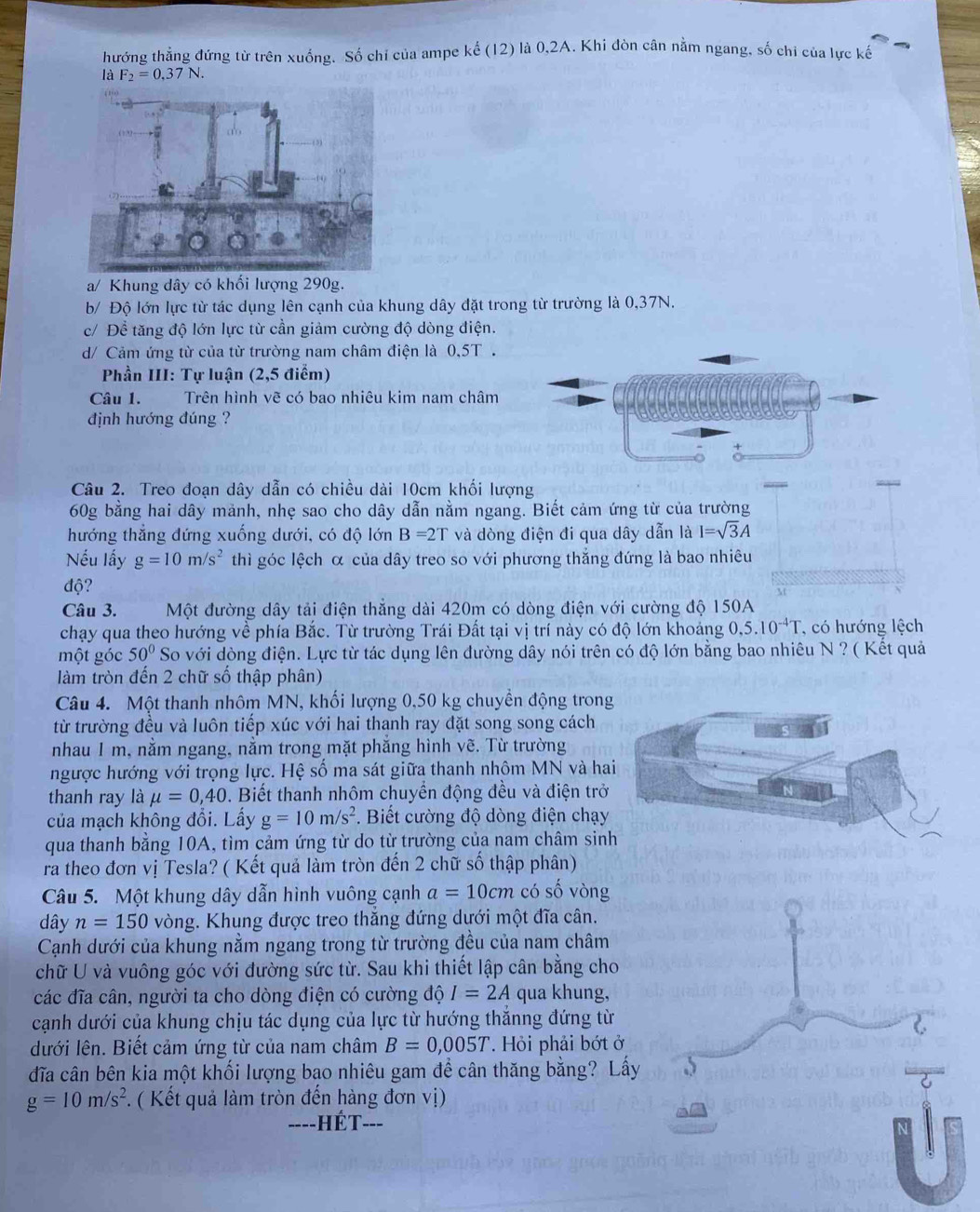 hướng thẳng đứng từ trên xuống. Số chỉ của ampe ke(12) * là 0,2A. Khi đòn cân nằm ngang, số chi của lực kế
là F_2=0,37N.
a/ Khung dây có khối lượng 290g.
b/ Độ lớn lực từ tác dụng lên cạnh của khung dây đặt trong từ trường là 0,37N.
c/ Để tăng độ lớn lực từ cần giảm cường độ dòng điện.
d/ Cảm ứng từ của từ trường nam châm điện là 0,5T .
Phần III: Tự luận (2,5 điểm)
Câu 1. Trên hình vẽ có bao nhiêu kim nam châm
định hướng đúng ?
A
Câu 2. Treo đoạn dây dẫn có chiều dài 10cm khối lượng
60g bằng hai dây mảnh, nhẹ sao cho dây dẫn nằm ngang. Biết cảm ứng từ của trường
hướng thẳng đứng xuống dưới, có độ lớn B=2T và dòng điện đi qua dây dẫn là I=sqrt(3)A
Nếu lấy g=10m/s^2 thì góc lệch α của dây treo so với phương thắng đứng là bao nhiêu
độ?
Câu 3. Một đường dây tải điện thẳng dài 420m có dòng điện với cường độ 150A
chạy qua theo hướng về phía Bắc. Từ trường Trái Đất tại vị trí này có độ lớn khoảng 0,5.10^(-4)T , có hướng lệch
một góc 50° So với dòng điện. Lực từ tác dụng lên đường dây nói trên có độ lớn bằng bao nhiêu N ? ( Kết quả
làm tròn đến 2 chữ số thập phân)
Câu 4. Một thanh nhôm MN, khối lượng 0,50 kg chuyền động tron
từ trường đều và luôn tiếp xúc với hai thanh ray đặt song song cách
nhau I m, nằm ngang, nằm trong mặt phăng hình vẽ. Từ trường
ngược hướng với trọng lực. Hệ số ma sát giữa thanh nhôm MN và ha
thanh ray là mu =0,40. Biết thanh nhôm chuyển động đều và điện trở
của mạch không đổi. Lấy g=10m/s^2.  Biết cường độ dòng điện chạy
qua thanh bằng 10A, tìm cảm ứng từ do từ trường của nam châm sin
ra theo đơn vị Tesla? ( Kết quả làm tròn đến 2 chữ số thập phân)
Câu 5. Một khung dây dẫn hình vuông cạnh a=10cm có số vòng
dây n=150 vòng. Khung được treo thắng đứng dưới một đĩa cân.
Cạnh dưới của khung nằm ngang trong từ trường đều của nam châm
chữ U và vuông góc với đường sức từ. Sau khi thiết lập cân bằng cho
các đĩa cân, người ta cho dòng điện có cường độ I=2A qua khung,
cạnh dưới của khung chịu tác dụng của lực từ hướng thắnng đứng từ
dưới lên. Biết cảm ứng từ của nam châm B=0,005T. Hỏi phải bớt ở
đĩa cân bên kia một khối lượng bạo nhiêu gam đề cân thăng bằng? Lấy
g=10m/s^2. ( Kết quả làm tròn đến hàng đơn vị)
hết