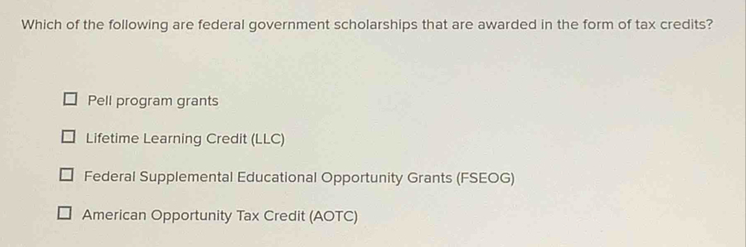 Which of the following are federal government scholarships that are awarded in the form of tax credits?
Pell program grants
Lifetime Learning Credit (LLC)
Federal Supplemental Educational Opportunity Grants (FSEOG)
American Opportunity Tax Credit (AOTC)