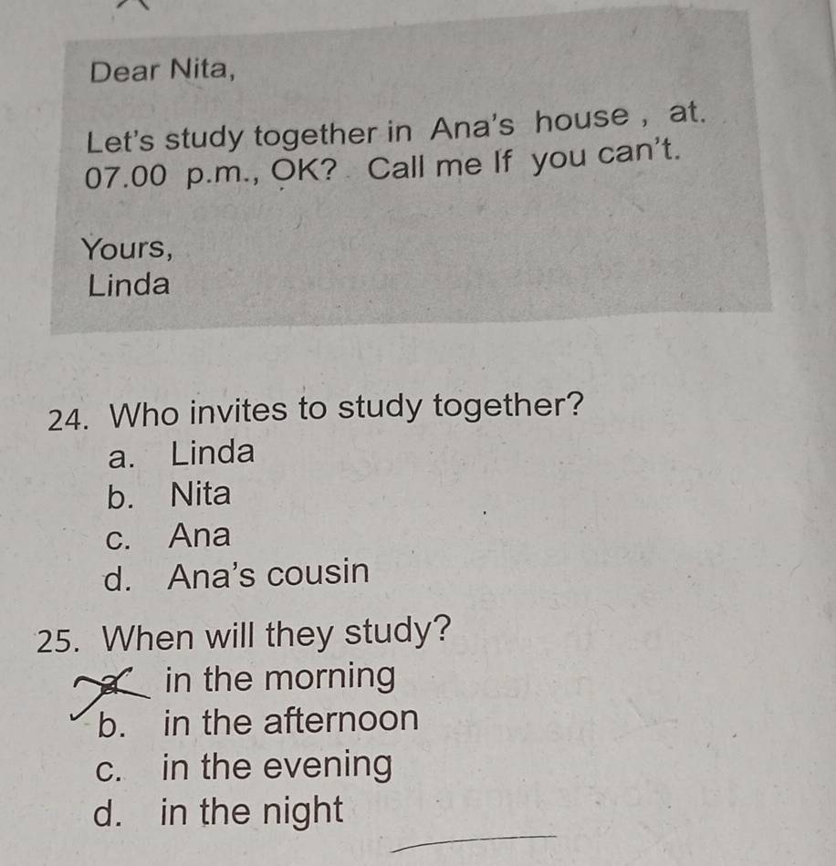 Dear Nita,
Let's study together in Ana's house , at.
07.00 p.m., OK? Call me If you can't.
Yours,
Linda
24. Who invites to study together?
a. Linda
b. Nita
c. Ana
d. Ana's cousin
25. When will they study?
in the morning
b. in the afternoon
c. in the evening
_
d. in the night