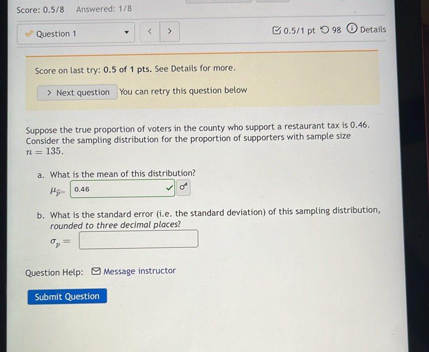 Score: 0.5/8 Answered: 1/8 
Question 1 0.5/1 pt つ 98 ⓘ Details 
< > 
Score on last try: 0.5 of 1 pts. See Details for more. 
Next question You can retry this question below 
Suppose the true proportion of voters in the county who support a restaurant tax is 0.46. 
Consider the sampling distribution for the proportion of supporters with sample size
n=135. 
a. What is the mean of this distribution?
mu _widehat p=|0.46 .. sigma^6
b. What is the standard error (i.e. the standard deviation) of this sampling distribution, 
rounded to three decimal places?
sigma _p=□
Question Help: Message instructor 
Submit Question