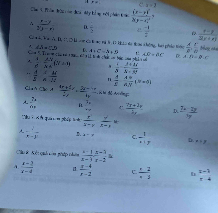 B. x!= 1
C. x=2
Câu 3. Phân thức nào dưới dây bằng với phân thức frac (x-y)^22(y-x)^3 7
A.  (x-y)/2(y-x)  B.  1/2  C.  (-1)/2  D.  (x-y)/2(y+x) 
Câu 4. Với A, B, C, D là các đa thức và B, D khác đa thức không, hai phân thức  A/B : C/D  bằng nhà
A. A.B=C.D B. A+C=B+D C. A.D=BC D. A:D=B:C
Câu 5. Trong các câu sau, đâu là tính chất cơ bản của phân y_ 1/2 
A.  A/B = (A.N)/B.N (N!= 0)
B.  A/B = (A+M)/B+M 
C.  A/B = (A-M)/B-M 
D.  A/B = (A.N)/B.N (N=0)
Câu 6. Cho A- (4x+5y)/3y = (3x-5y)/3y . Khi đó A-bằng:
A.  7x/6y 
B.  7x/3y  C.  (7x+2y)/3y  D  (7x-2y)/3y 
Câu 7. Kết quả của phép tính:  x^2/x-y - y^2/x-y  là:
A.  1/x-y 
B. x-y
C.  1/x+y 
D. x+y
Câu 8. Kết quả của phép nhân  (x-1)/x-3 ·  (x-3)/x-2  là:
A.  (x-2)/x-4 
B.  (x-4)/x-2 
C.  (x-2)/x-3 
D.  (x-3)/x-4 