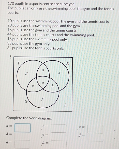 170 pupils in a sports centre are surveyed. 
The pupils can only use the swimming pool, the gym and the tennis 
courts.
10 pupils use the swimming pool, the gym and the tennis courts.
23 pupils use the swimming pool and the gym.
16 pupils use the gym and the tennis courts.
44 pupils use the tennis courts and the swimming pool.
16 pupils use the swimming pool only.
33 pupils use the gym only.
34 pupils use the tennis courts only. 
Complete the Venn diagram
a= || b=□.beginarrayr c=frac =□ □ □ 
d=
^□  e=□
g=□ h=□