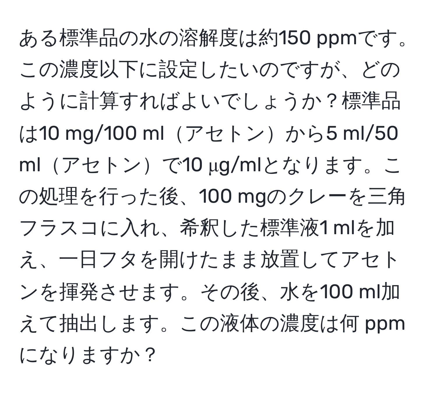 ある標準品の水の溶解度は約150 ppmです。この濃度以下に設定したいのですが、どのように計算すればよいでしょうか？標準品は10 mg/100 mlアセトンから5 ml/50 mlアセトンで10 μg/mlとなります。この処理を行った後、100 mgのクレーを三角フラスコに入れ、希釈した標準液1 mlを加え、一日フタを開けたまま放置してアセトンを揮発させます。その後、水を100 ml加えて抽出します。この液体の濃度は何 ppmになりますか？