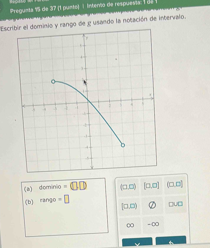 Pregunta 15 de 37 (1 punto) | Intento de respuesta: 1 de 1
Escrominio y rango de g usando la notación de intervalo.
(a) dominio =(□ ,□ ) (□ ,□ ) [□ ,□ ] (□ ,□ ]
(b) rango =□
[□ ,□ )
□ □ □
∞ -∞