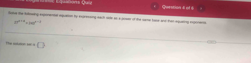 a t mic Equations Quiz Question 4 of 6 
Solve the following exponential equation by expressing each side as a power of the same base and then equating exponents.
27^(x+4)=243^(x-2)
The solution set is  □ .