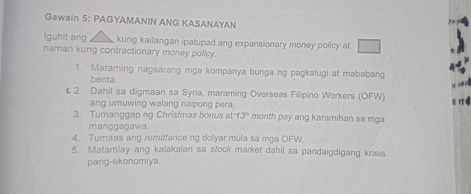 Gawain 5: PAGYAMANIN ANG KASANAYAN 
Iguhit ang kung kailangan ipatupad ang expansionary money policy at 
naman kung contractionary money policy. 
1. Maraming nagsarang mga kompanya bunga ng pagkalugi at mababang 
benta. 
€ 2. Dahil sa digmaan sa Syria, maraming Overseas Filipino Workers (OFW) 
ang umuwing walang naipong pera. 
3. Tumanggap ng Christmas bonus at · 13^(th) month pay ang karamihan sa mga 
manggagawa. 
4. Tumaas ang remittance ng dolyar mula sa mga OFW. 
5. Matamlay ang kalakalan sa stock market dahil sa pandaigdigang krisis 
pang-ekonomiya.