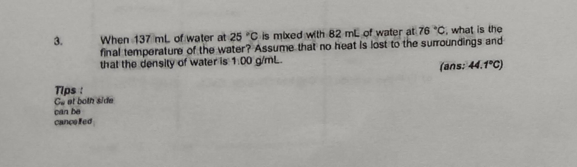 When 137 mL of water at 25°C is mixed with 82 mL of water at 76°C , what is the 
final temperature of the water? Assume that no heat is lost to the surroundings and 
that the density of water is 1.00 g/mL. 
(ans: 44.1°C)
Tips 
Go at both side 
can be 
canceled