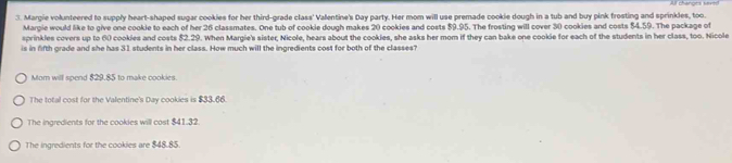 Margie volunteered to supply heart-shaped sugar cookies for her third-grade class' Valentine's Day party. Her mom will use premade cookie dough in a tub and buy pink trosting and sprinkles, too. 
Margie would like to give one cookie to each of her 26 classmates. One tub of cookie dough makes 20 cookies and costs $9.95. The frosting will cover 30 cookies and costs $4.59. The package of 
sprinkles covers up to 60 cookies and costs $2.29. When Margie's sister, Nicole, hears about the cookies, she asks her mom if they can bake one cookie for each of the students in her class, too. Nicole 
is in fifth grade and she has 31 students in her class. How much will the ingredients cost for both of the classes? 
Mom will spend $29.85 to make cookies. 
The total cost for the Valentine's Day cookies is $33.66. 
The ingredients for the cookies will cost $41.32. 
The ingredients for the cookies are $48.85.