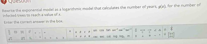 Question 
Rewrite the exponential model as a logarithmic model that calculates the number of years, g(x) , for the number of 
infected trees to reach a value of x. 
Enter the correct answer in the box. 
 □ /□   | a^2 = π 3 【 3 sin cas tan sin^(-1) cos^(-1) tan^(-1) overline 0^((n sumlimits _1)^5)
sqrt(□ ) sqrt[□](□ ) 0_circ  < 2 A μ CSC sec cot log log _□  In | 1 2 U