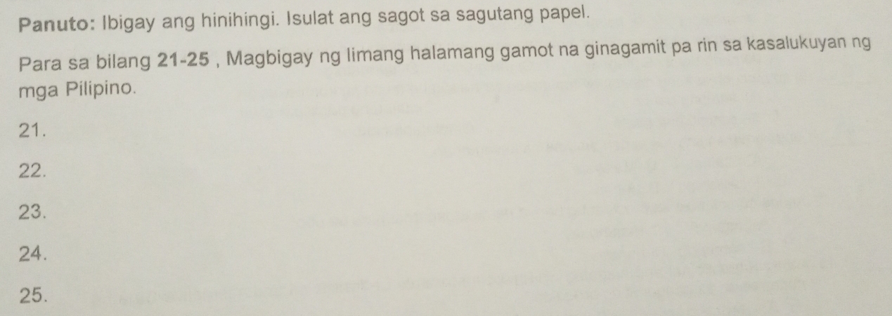 Panuto: Ibigay ang hinihingi. Isulat ang sagot sa sagutang papel. 
Para sa bilang 21-25 , Magbigay ng limang halamang gamot na ginagamit pa rin sa kasalukuyan ng 
mga Pilipino. 
21. 
22. 
23. 
24. 
25.