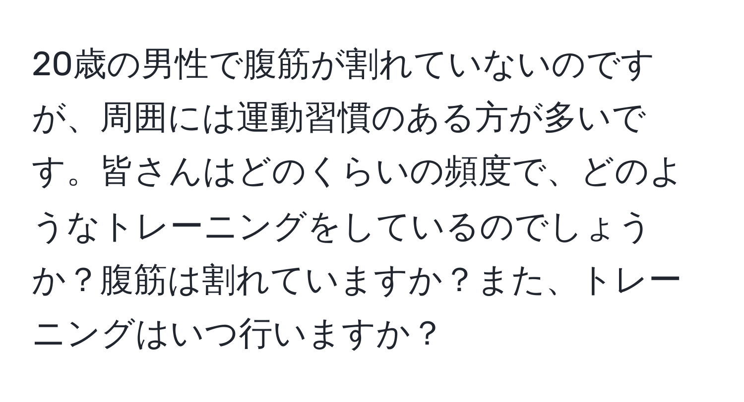 20歳の男性で腹筋が割れていないのですが、周囲には運動習慣のある方が多いです。皆さんはどのくらいの頻度で、どのようなトレーニングをしているのでしょうか？腹筋は割れていますか？また、トレーニングはいつ行いますか？